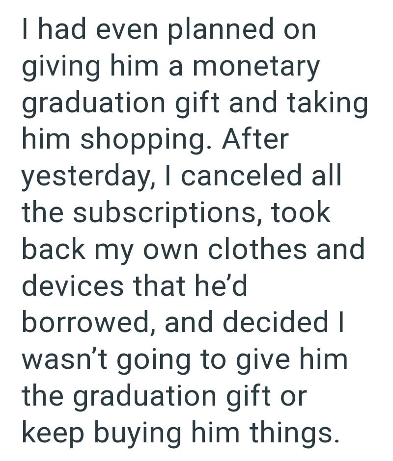 I had even planned on giving him a monetary graduation gift and taking him shopping. After yesterday, I canceled all the subscriptions, took back my own clothes and devices that he'd borrowed, and decided I wasn't going to give him the graduation gift or keep buying him things.