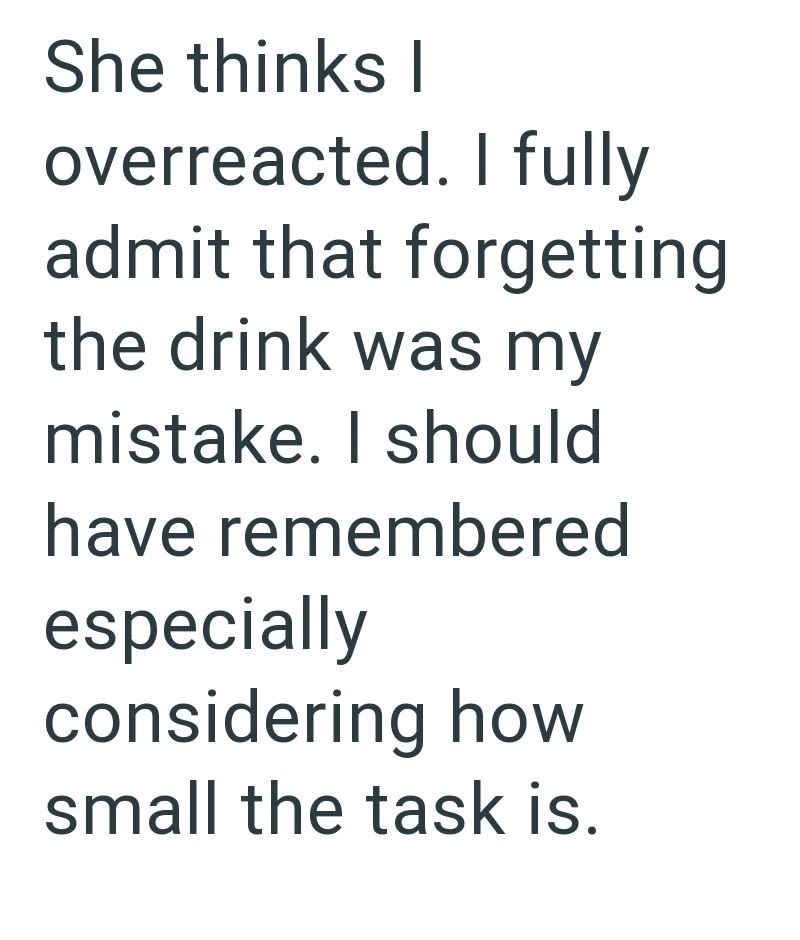 She thinks I overreacted. I fully admit that forgetting the drink was my mistake. I should have remembered especially considering how small the task is.