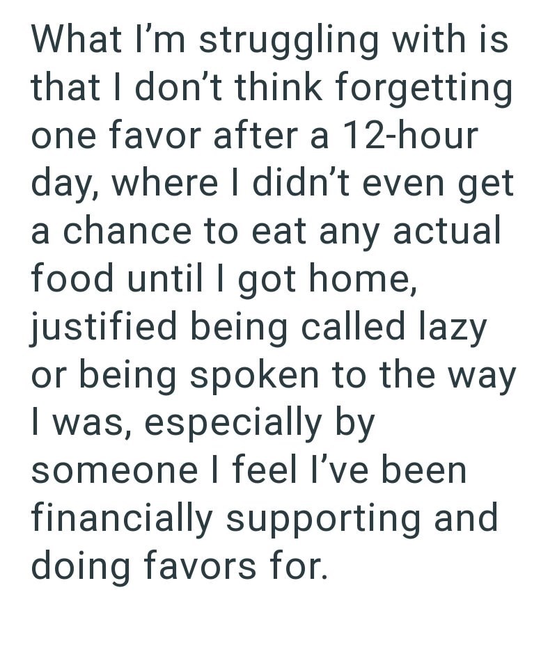 What I'm struggling with is that I don't think forgetting one favor after a 12-hour day, where I didn't even get a chance to eat any actual food until I got home, justified being called lazy or being spoken to the way I was, especially by someone I feel I've been financially supporting and doing favors for.