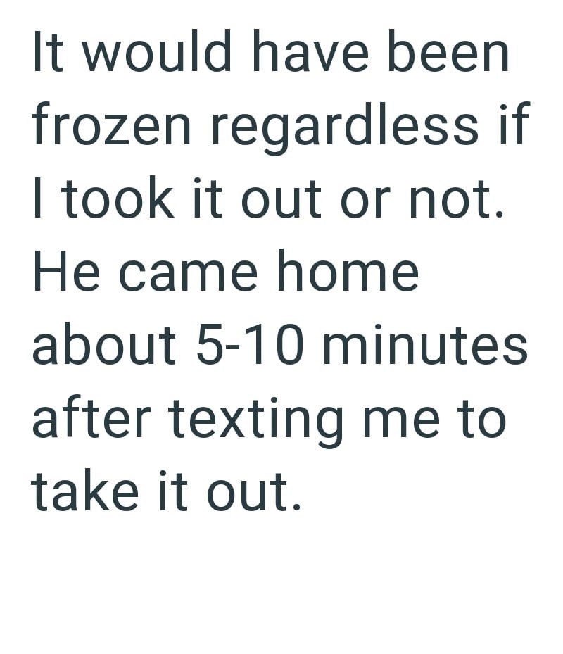 It would have been frozen regardless if I took it out or not. He came home about 5-10 minutes after texting me to take it out.