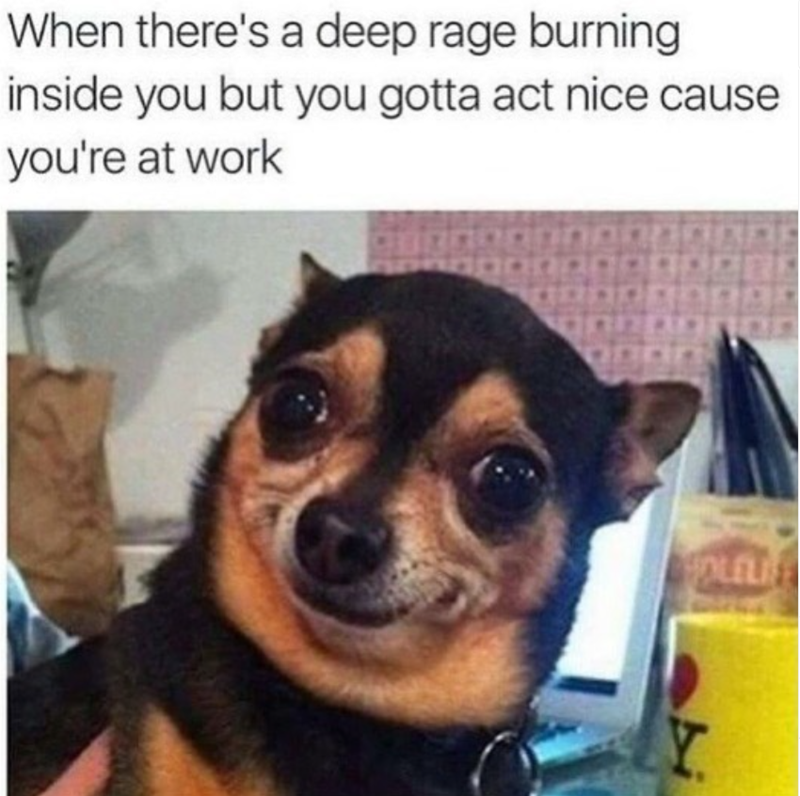When there's a deep rage burning inside you but you gotta act nice cause you're at work HOLELI