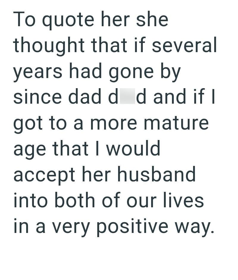 To quote her she thought that if several years had gone by since dad d d and if I got to a more mature age that I would accept her husband into both of our lives in a very positive way.