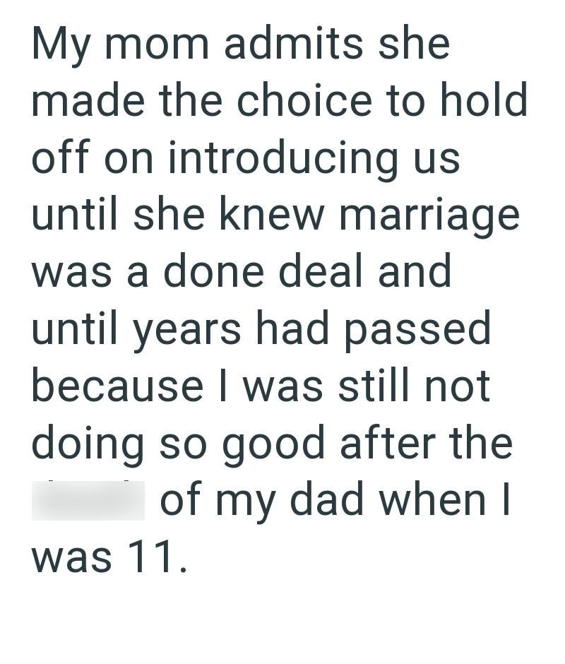 My mom admits she made the choice to hold off on introducing us until she knew marriage was a done deal and until years had passed because I was still not doing so good after the of my dad when I was 11.