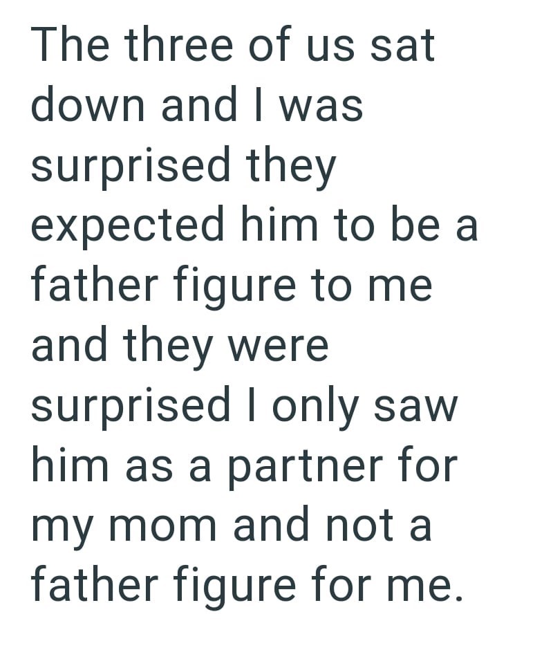 The three of us sat down and I was surprised they expected him to be a father figure to me and they were surprised I only saw him as a partner for my mom and not a father figure for me.