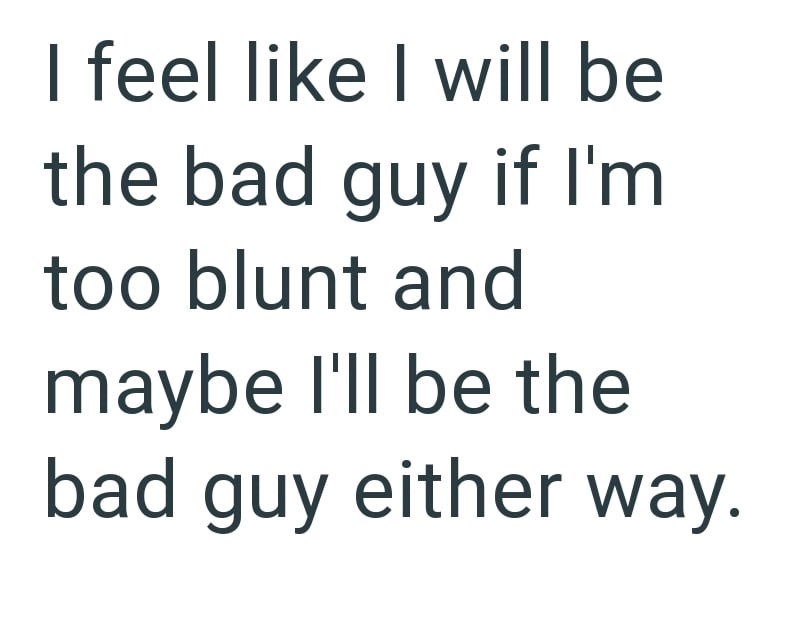 I feel like I will be the bad guy if I'm too blunt and maybe I'll be the bad guy either way.