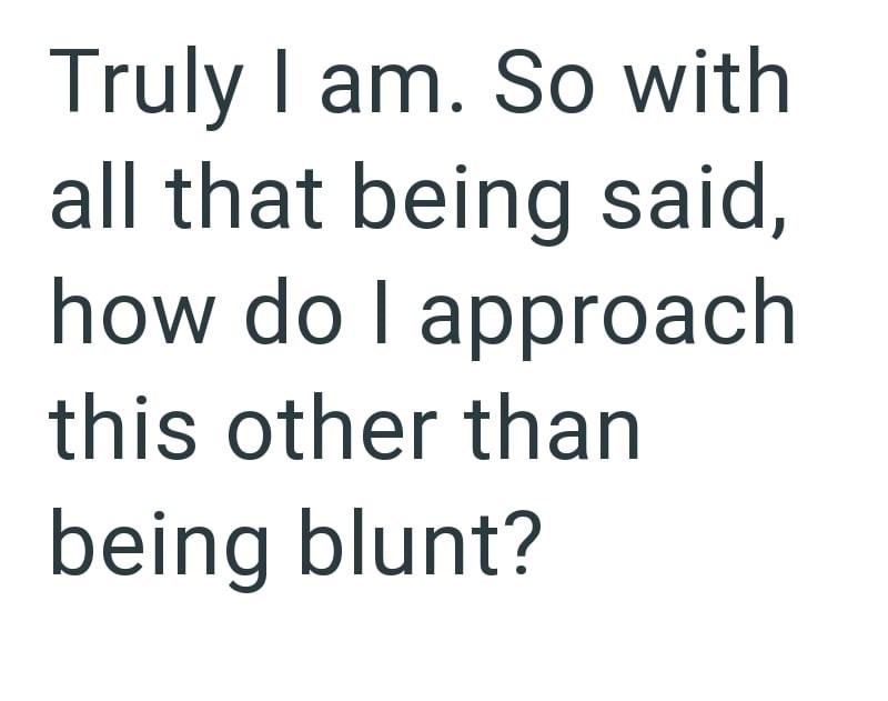 Truly I am. So with all that being said, how do I approach this other than being blunt?