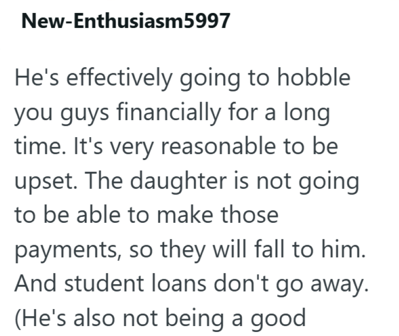 New-Enthusiasm5997 He's effectively going to hobble. you guys financially for a long time. It's very reasonable to be upset. The daughter is not going to be able to make those payments, so they will fall to him. And student loans don't go away. (He's also not being a good