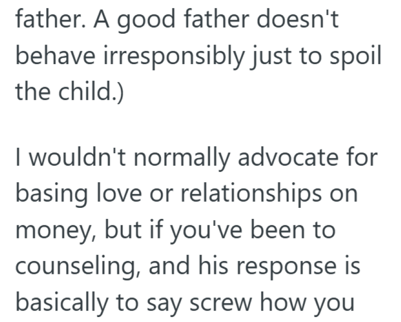 father. A good father doesn't. behave irresponsibly just to spoil the child.) I wouldn't normally advocate for basing love or relationships on money, but if you've been to counseling, and his response is basically to say screw how you