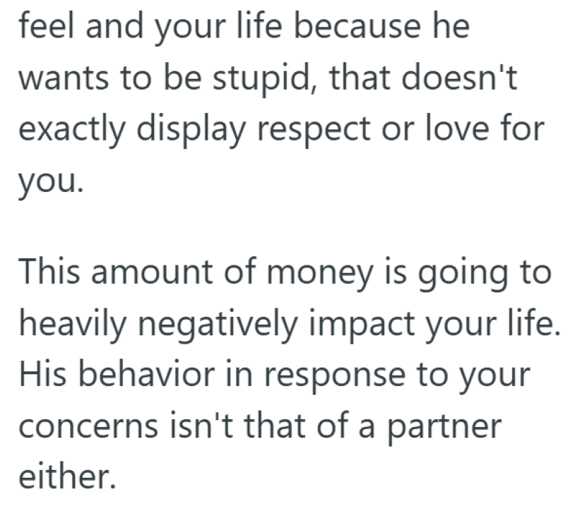 feel and your life because he wants to be stupid, that doesn't exactly display respect or love for you. This amount of money is going to heavily negatively impact your life. His behavior in response to your concerns isn't that of a partner either.