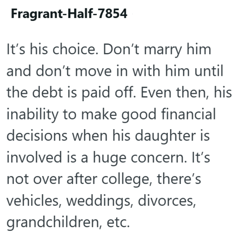 Fragrant-Half-7854 It's his choice. Don't marry him and don't move in with him until the debt is paid off. Even then, his inability to make good financial decisions when his daughter is involved is a huge concern. It's not over after college, there's vehicles, weddings, divorces, grandchildren, etc.