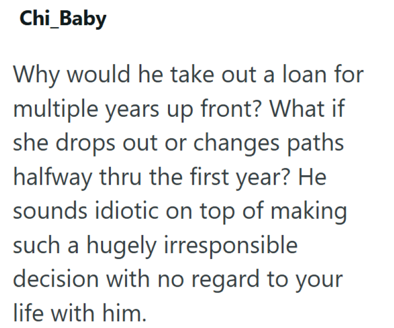 Chi_Baby Why would he take out a loan for multiple years up front? What if she drops out or changes paths halfway thru the first year? He sounds idiotic on top of making such a hugely irresponsible decision with no regard to your life with him.
