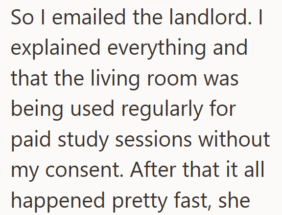 So I emailed the landlord. I explained everything and that the living room was being used regularly for paid study sessions without my consent. After that it all happened pretty fast, she