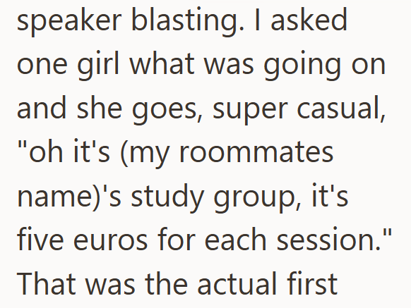 speaker blasting. I asked one girl what was going on and she goes, super casual, "oh it's (my roommates name)'s study group, it's five euros for each session." That was the actual first