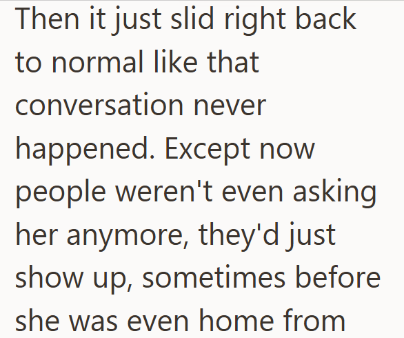 Then it just slid right back to normal like that conversation never happened. Except now people weren't even asking her anymore, they'd just show up, sometimes before she was even home from