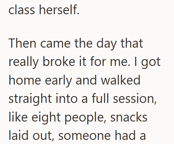 class herself. Then came the day that really broke it for me. I got home early and walked straight into a full session, like eight people, snacks laid out, someone had a