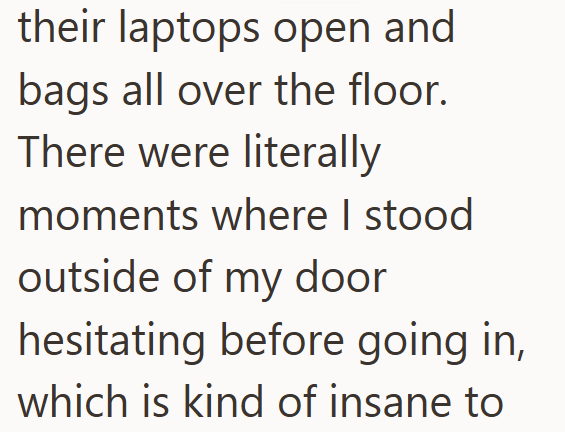 their laptops open and bags all over the floor. There were literally moments where I stood outside of my door hesitating before going in, which is kind of insane to