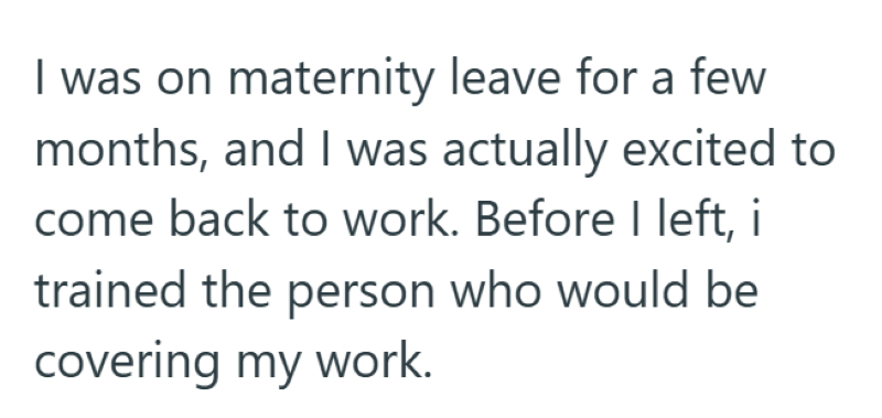 I was on maternity leave for a few months, and I was actually excited to come back to work. Before I left, i trained the person who would be covering my work.