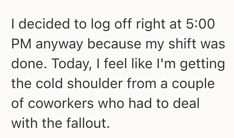 I decided to log off right at 5:00 PM anyway because my shift was done. Today, I feel like I'm getting the cold shoulder from a couple of coworkers who had to deal with the fallout.