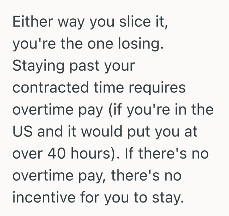Either way you slice it, you're the one losing. Staying past your contracted time requires overtime pay (if you're in the US and it would put you at over 40 hours). If there's no overtime pay, there's no incentive for you to stay.