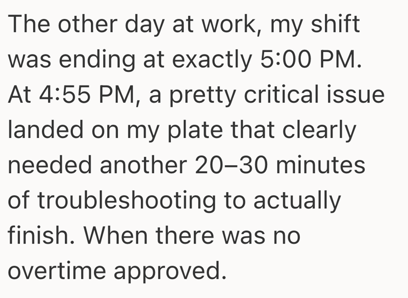 The other day at work, my shift was ending at exactly 5:00 PM. At 4:55 PM, a pretty critical issue landed on my plate that clearly needed another 20-30 minutes of troubleshooting to actually finish. When there was no overtime approved.