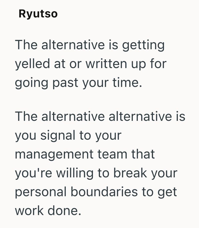 Ryutso The alternative is getting yelled at or written up for going past your time. The alternative alternative is you signal to your management team that you're willing to break your personal boundaries to get work done.