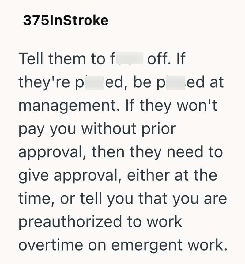 375InStroke Tell them to f off. If they're ped, be pied at management. If they won't. pay you without prior approval, then they need to give approval, either at the time, or tell you that you are preauthorized to work overtime on emergent work.
