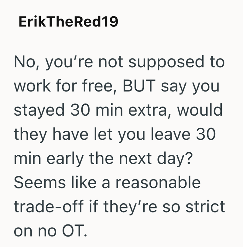 ErikTheRed19 No, you're not supposed to work for free, BUT say you stayed 30 min extra, would they have let you leave 30 min early the next day? Seems like a reasonable trade-off if they're so strict on no OT.