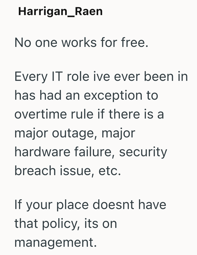 Harrigan_Raen No one works for free. Every IT role ive ever been in has had an exception to overtime rule if there is a major outage, major hardware failure, security breach issue, etc. If your place doesnt have that policy, its on management.