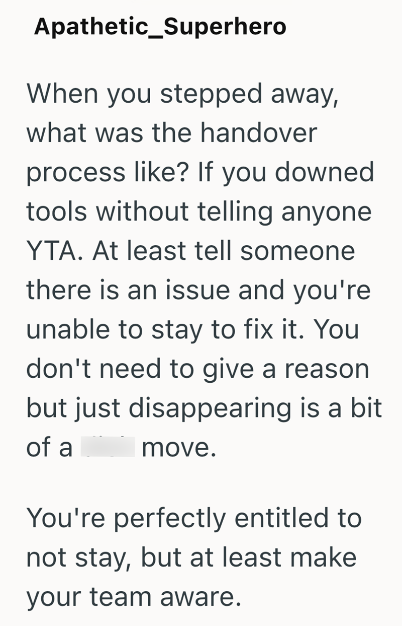 Apathetic_Superhero When you stepped away, what was the handover process like? If you downed tools without telling anyone YTA. At least tell someone there is an issue and you're unable to stay to fix it. You don't need to give a reason but just disappearing is a bit of a move. You're perfectly entitled to not stay, but at least make your team aware.
