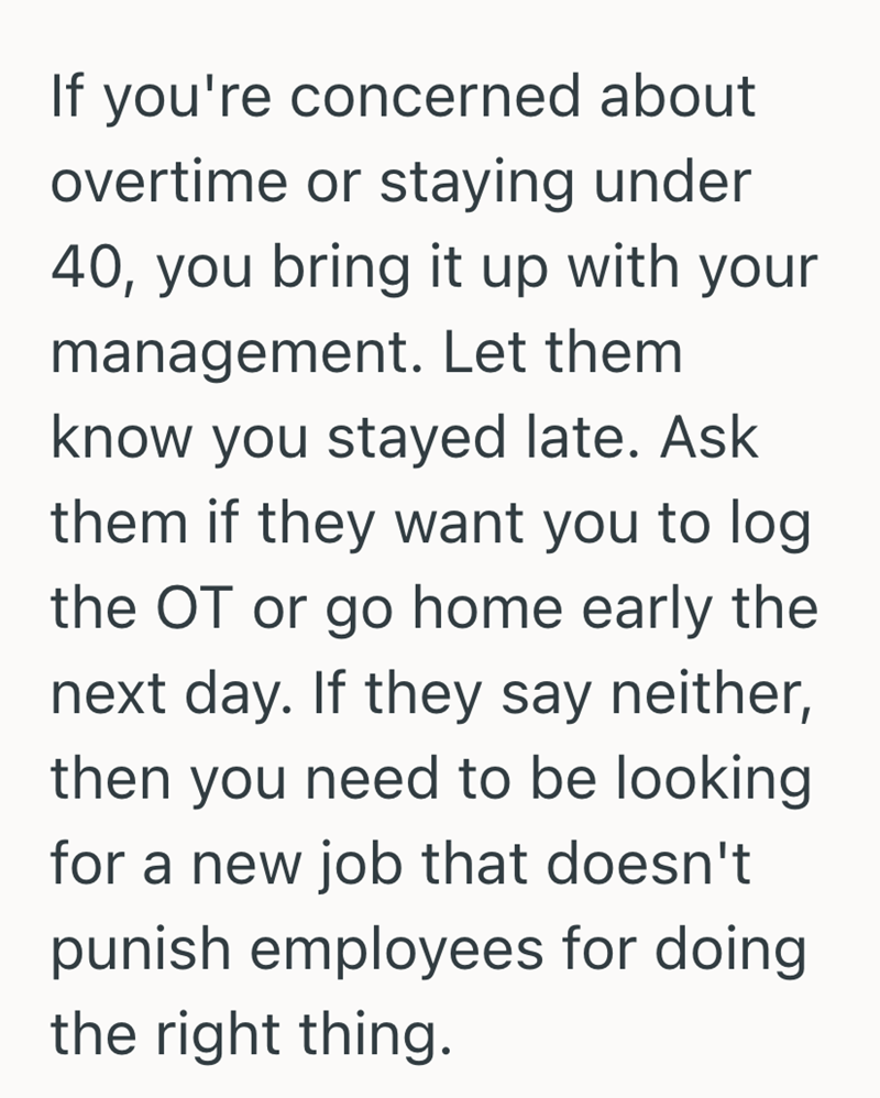 If you're concerned about overtime or staying under 40, you bring it up with your management. Let them know you stayed late. Ask them if they want you to log the OT or go home early the next day. If they say neither, then you need to be looking for a new job that doesn't punish employees for doing the right thing.