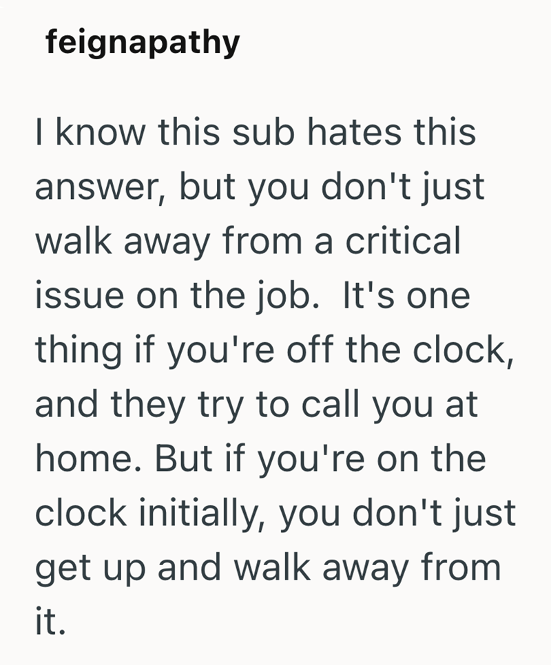 feignapathy I know this sub hates this answer, but you don't just walk away from a critical issue on the job. It's one thing if you're off the clock, and they try to call you at home. But if you're on the clock initially, you don't just get up and walk away from it.