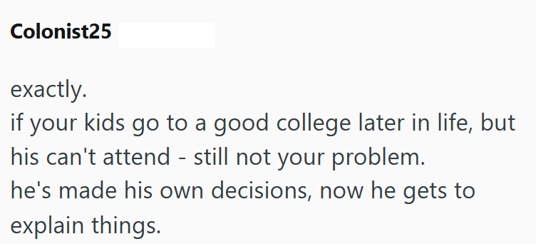 Colonist25 exactly. if your kids go to a good college later in life, but his can't attend - still not your problem. he's made his own decisions, now he gets to explain things.