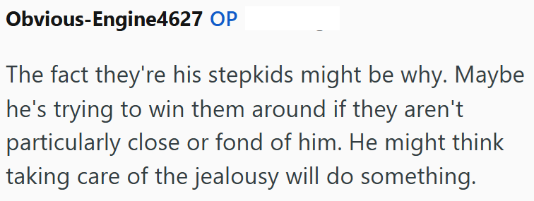 Obvious-Engine4627 OP The fact they're his stepkids might be why. Maybe he's trying to win them around if they aren't particularly close or fond of him. He might think taking care of the jealousy will do something.