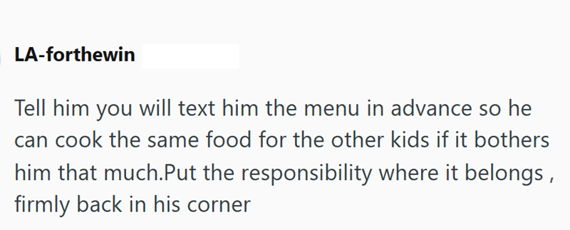 LA-forthewin Tell him you will text him the menu in advance so he can cook the same food for the other kids if it bothers him that much.Put the responsibility where it belongs, firmly back in his corner