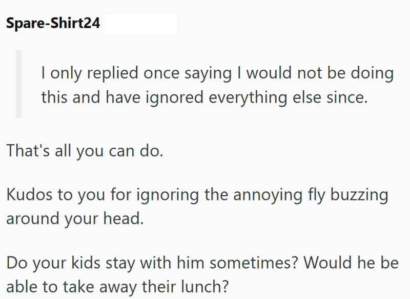 Spare-Shirt24 I only replied once saying I would not be doing this and have ignored everything else since. That's all you can do. Kudos to you for ignoring the annoying fly buzzing around your head. Do your kids stay with him sometimes? Would he be able to take away their lunch?
