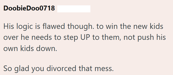 Doobie Doo0718 His logic is flawed though. to win the new kids over he needs to step UP to them, not push his own kids down. So glad you divorced that mess.