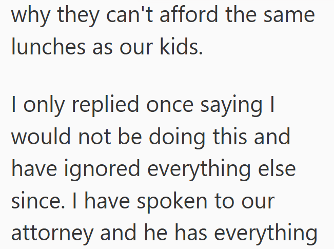 why they can't afford the same lunches as our kids. I only replied once saying I would not be doing this and have ignored everything else since. I have spoken to our attorney and he has everything