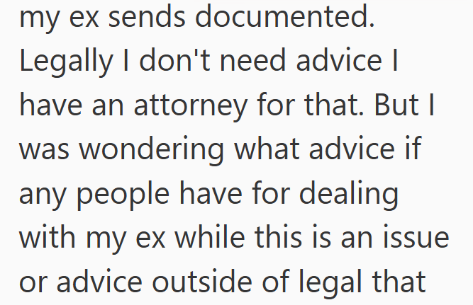 my ex sends documented. Legally I don't need advice I have an attorney for that. But I was wondering what advice if any people have for dealing with my ex while this is an issue or advice outside of legal that