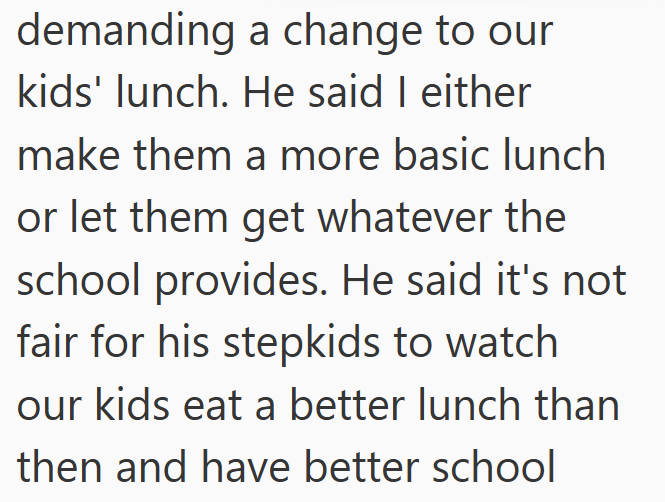demanding a change to our kids' lunch. He said I either make them a more basic lunch or let them get whatever the school provides. He said it's not fair for his stepkids to watch our kids eat a better lunch than then and have better school