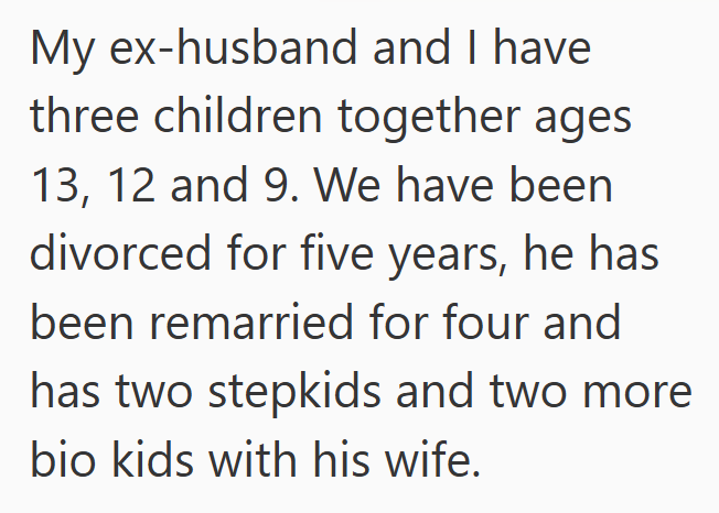 My ex-husband and I have three children together ages 13, 12 and 9. We have been divorced for five years, he has been remarried for four and has two stepkids and two more bio kids with his wife.