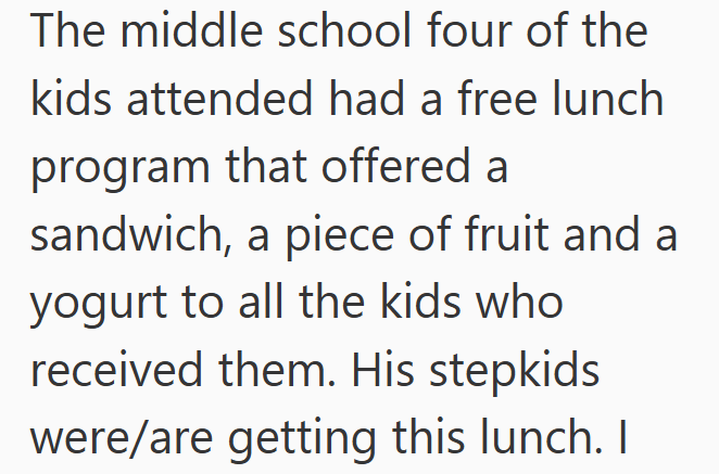 The middle school four of the kids attended had a free lunch program that offered a sandwich, a piece of fruit and a yogurt to all the kids who received them. His stepkids were/are getting this lunch. I