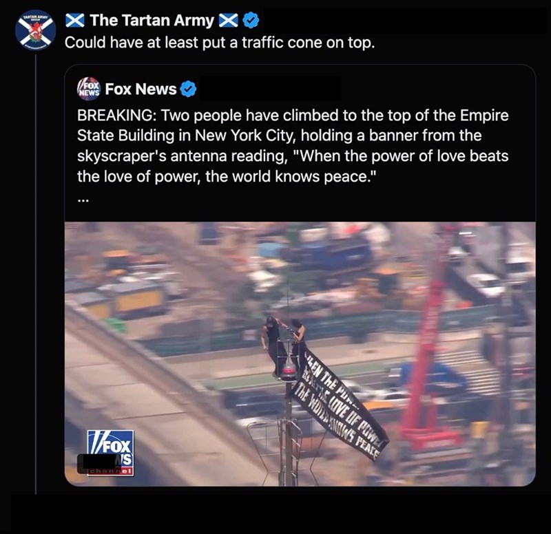 TARTAN ARMY > The Tartan Army > Could have at least put a traffic cone on top. FOX Fox News NEWS BREAKING: Two people have climbed to the top of the Empire State Building in New York City, holding a banner from the skyscraper's antenna reading, "When the power of love beats the love of power, the world knows peace." V/FOX channel EN THE PU REALE LOVE OF POW THE WOWS PEACE