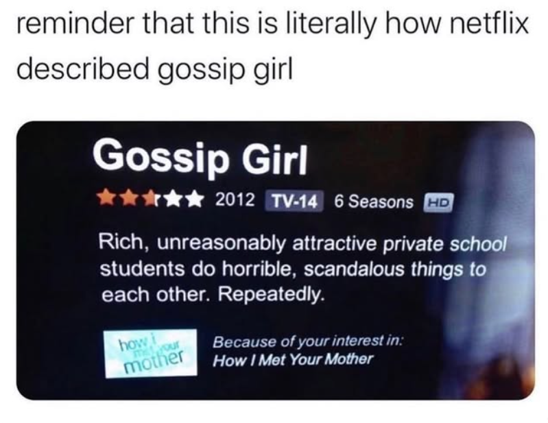 reminder that this is literally how netflix described gossip girl Gossip Girl ✰✰ 2012 TV-14 6 Seasons HD Rich, unreasonably attractive private school students do horrible, scandalous things to each other. Repeatedly. how i mother m your Because of your interest in: How I Met Your Mother