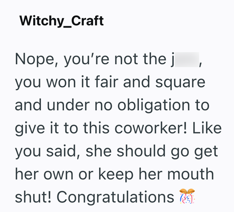 Witchy_Craft Nope, you're not the j you won it fair and square and under no obligation to give it to this coworker! Like you said, she should go get her own or keep her mouth shut! Congratulations