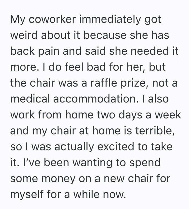My coworker immediately got weird about it because she has back pain and said she needed it more. I do feel bad for her, but the chair was a raffle prize, not a medical accommodation. I also work from home two days a week and my chair at home is terrible, so I was actually excited to take it. I've been wanting to spend some money on a new chair for myself for a while now.