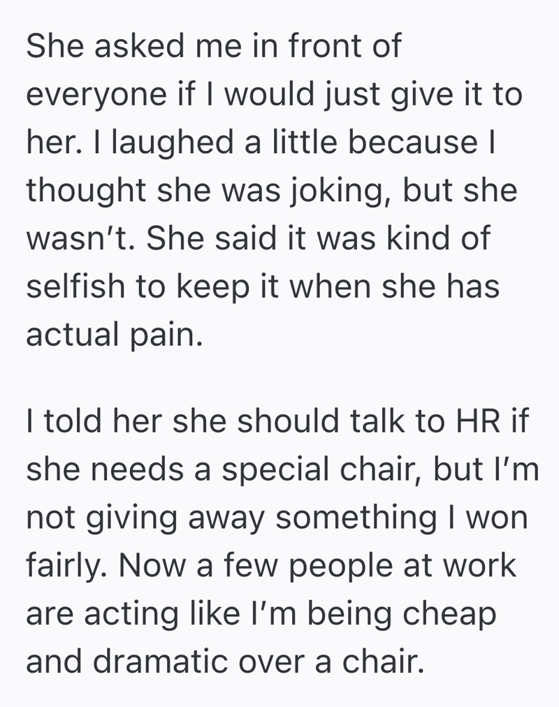 She asked me in front of everyone if I would just give it to her. I laughed a little because I thought she was joking, but she wasn't. She said it was kind of selfish to keep it when she has actual pain. I told her she should talk to HR if she needs a special chair, but I'm not giving away something I won fairly. Now a few people at work are acting like I'm being cheap and dramatic over a chair.