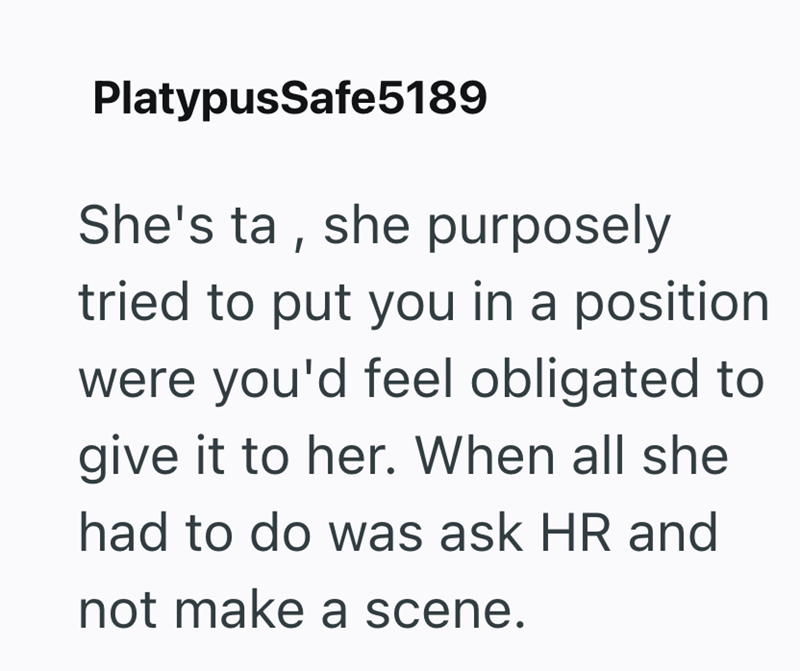 PlatypusSafe5189 She's ta, she purposely tried to put you in a position were you'd feel obligated to give it to her. When all she had to do was ask HR and not make a scene.