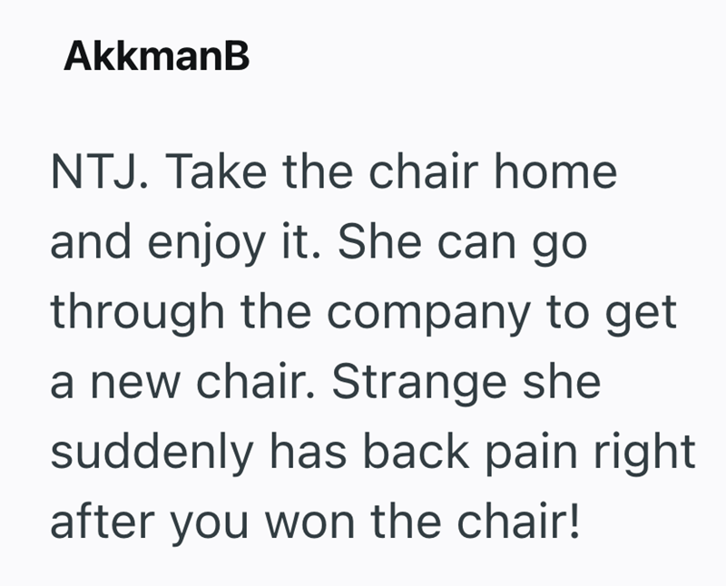 AkkmanB NTJ. Take the chair home and enjoy it. She can go through the company to get a new chair. Strange she suddenly has back pain right after you won the chair!