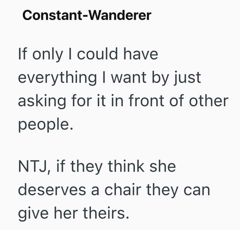 Constant-Wanderer If only I could have everything I want by just asking for it in front of other people. NTJ, if they think she deserves a chair they can give her theirs.