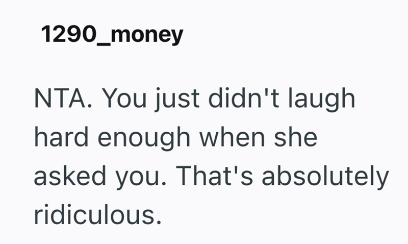 1290_money NTA. You just didn't laugh hard enough when she asked you. That's absolutely ridiculous.